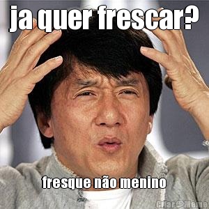ja quer frescar? fresque n�o menino