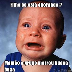 Filho pq esta chorando ? Mam�e o grupo morreu buaaa
buaa