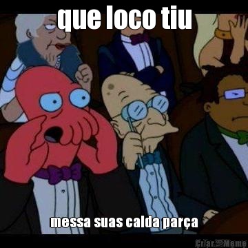 que loco tiu messa suas calda par�a