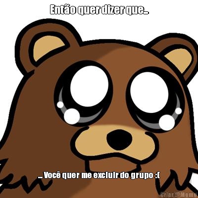 Ent�o quer dizer que... ... Voc� quer me excluir do grupo :(