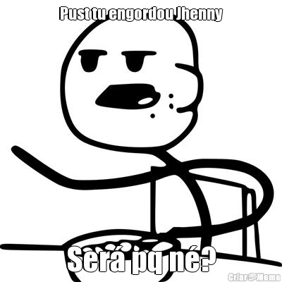 Pust tu engordou Jhenny Ser� pq n�?
