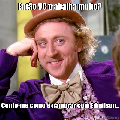Ent�o VC trabalha muito? Conte-me como � namorar com Edmilson...