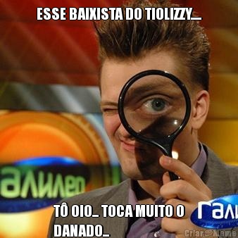 ESSE BAIXISTA DO TIOLIZZY..... T� OIO... TOCA MUITO O
DANADO...