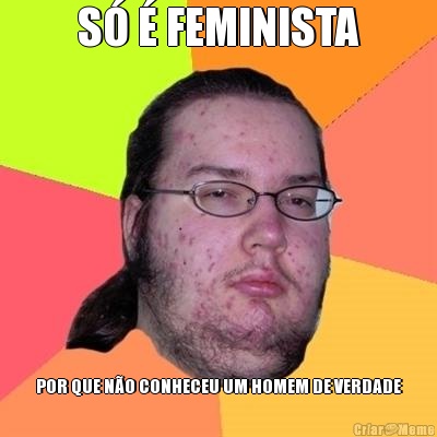 S� � FEMINISTA POR QUE N�O CONHECEU UM HOMEM DE VERDADE