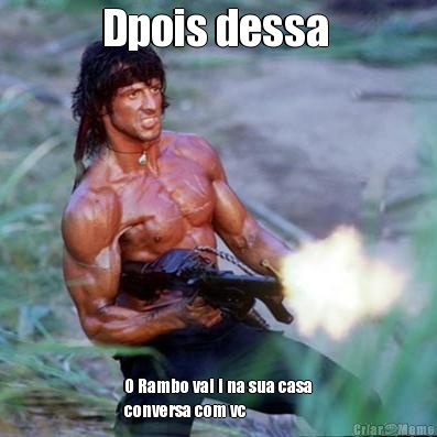 Dpois dessa  O Rambo vai i na sua casa
conversa com vc