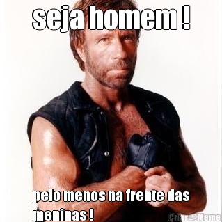 seja homem ! pelo menos na frente das
meninas !