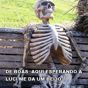  DE BOAS  AQUI ESPERANDO A
LUCI ME DA UM BEIJO