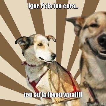 Igor, Pela tua cara... teu cu ja levou vara!!!!