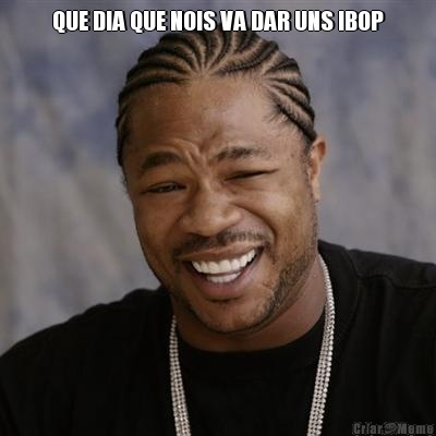 QUE DIA QUE NOIS VA DAR UNS IBOP 