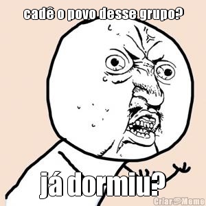 cad� o povo desse grupo? j� dormiu?