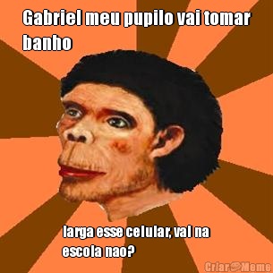 Gabriel meu pupilo vai tomar
banho larga esse celular, vai na
escola nao?