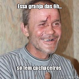 Essa granja das 6h... s� tem cachaceiros 