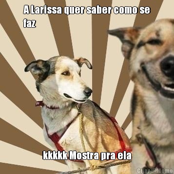 A Larissa quer saber como se
faz kkkkk Mostra pra ela