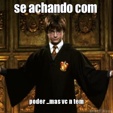 se achando com  poder ...mas vc n tem