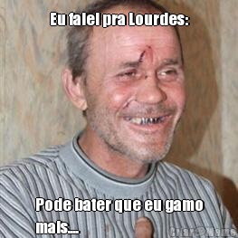 Eu falei pra Lourdes: Pode bater que eu gamo
mais....