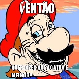 ENT�O QUER DIZER QUE AO VIVO �
MELHOR?