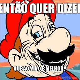 ENT�O QUER DIZER QUE AO VIVO � MELHOR?