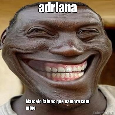 adriana Marcelo falo vc que namora com
migo
