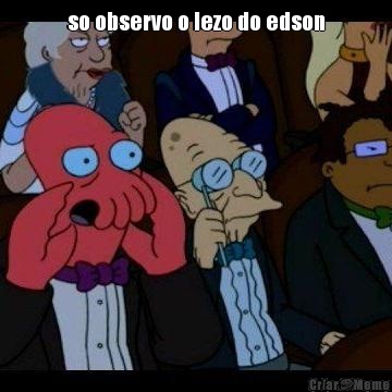 so observo o lezo do edson 