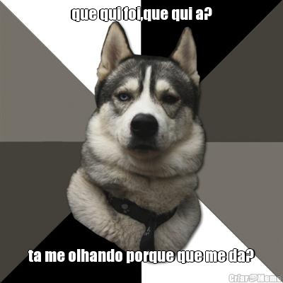 que qui foi,que qui a? ta me olhando porque que me da?