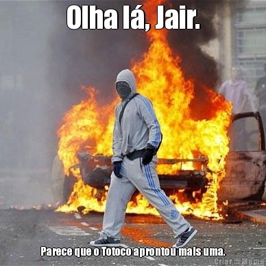 Olha l�, Jair. Parece que o Totoco aprontou mais uma.