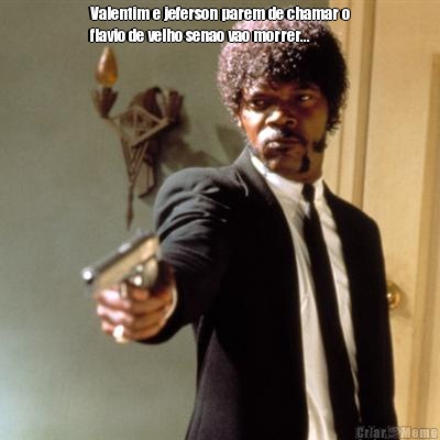 Valentim e jeferson parem de chamar o
flavio de velho senao vao morrer... 