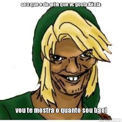 seu que e de mim que vc gosta K�nia vou te mostra o quanto sou bao!