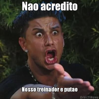 Nao acredito Nosso treinador e putao