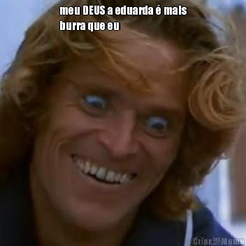 meu DEUS a eduarda � mais
burra que eu 