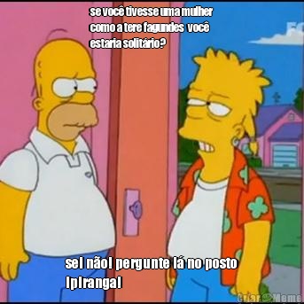 se voc� tivesse uma mulher
como a tere fagundes  voc�
estaria solit�rio? sei n�o! pergunte l� no posto
Ipiranga!
