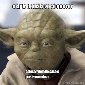 exigir demais voc� querer colocar viola no saco e
partir voc� deve