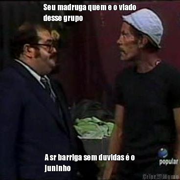 Seu madruga quem e o viado
desse grupo A sr barriga sem duvidas � o
juninho