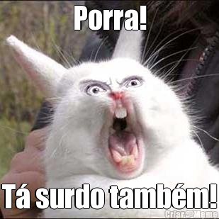 Porra! T� surdo tamb�m!