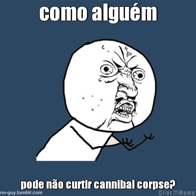 como algu�m pode n�o curtir cannibal corpse?