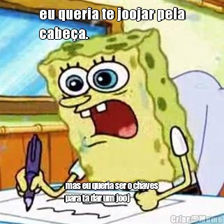 eu queria te joojar pela
cabe�a. mas eu queria ser o chaves
para ta dar um jooj 