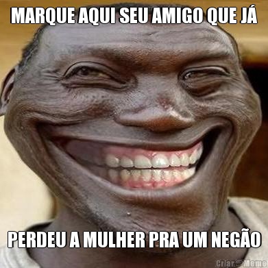 MARQUE AQUI SEU AMIGO QUE J� PERDEU A MULHER PRA UM NEG�O