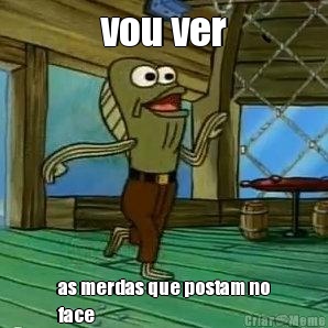 vou ver as merdas que postam no
face