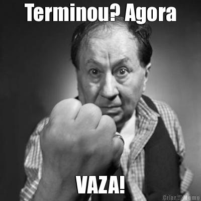 Terminou? Agora VAZA!