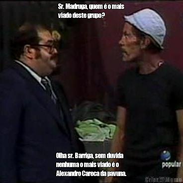 Sr. Madruga, quem � o mais
viado deste grupo? Olha sr. Barriga, sem duvida
nenhuma o mais viado � o
Alexandro Careca da pavuna.