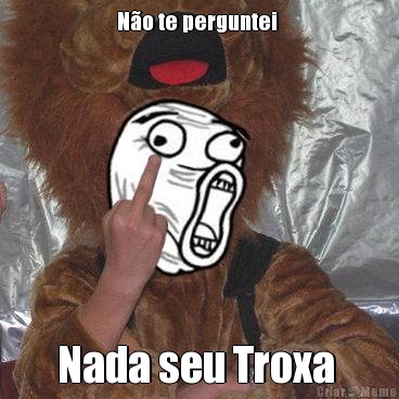 N�o te perguntei  Nada seu Troxa 