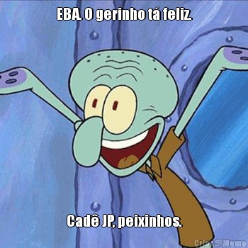 EBA. O gerinho t� feliz. Cad� JP, peixinhos.