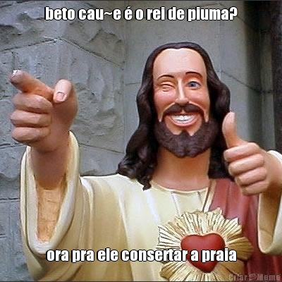 beto cau~e � o rei de piuma? ora pra ele consertar a praia