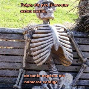 Talya, diz pra Gima que
estou assim, de tanto esperar ela
namorar comigo