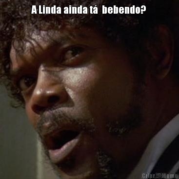 A Linda ainda t�  bebendo?  