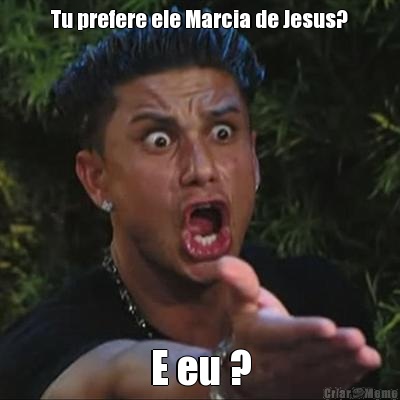 Tu prefere ele Marcia de Jesus? E eu ?