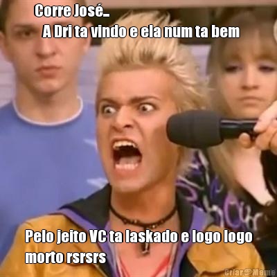 Corre Jos�...                           
   A Dri ta vindo e ela num ta bem  Pelo jeito VC ta laskado e logo logo
morto rsrsrs