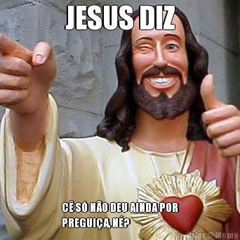JESUS DIZ C� S� N�O DEU AINDA POR
PREGUI�A, N�?