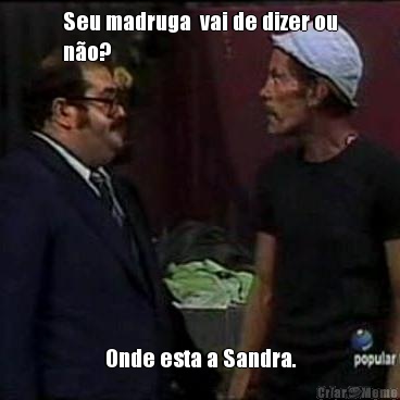 Seu madruga  vai de dizer ou
n�o? Onde esta a Sandra.