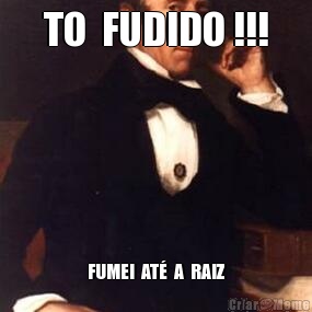 TO  FUDIDO !!! FUMEI  AT�  A  RAIZ
