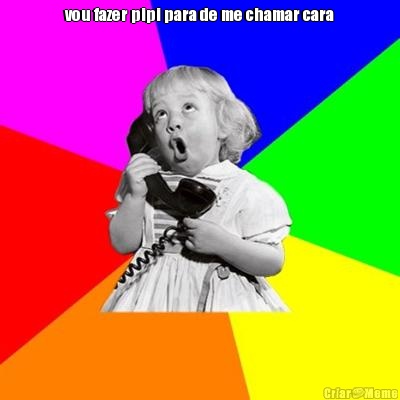 vou fazer pipi para de me chamar cara 